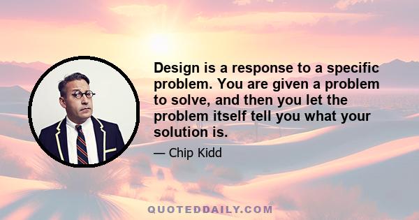 Design is a response to a specific problem. You are given a problem to solve, and then you let the problem itself tell you what your solution is.