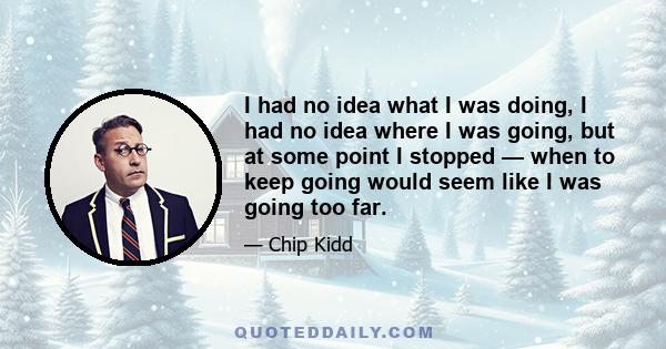 I had no idea what I was doing, I had no idea where I was going, but at some point I stopped — when to keep going would seem like I was going too far.