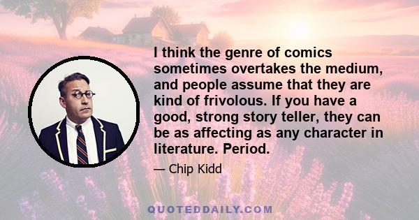 I think the genre of comics sometimes overtakes the medium, and people assume that they are kind of frivolous. If you have a good, strong story teller, they can be as affecting as any character in literature. Period.