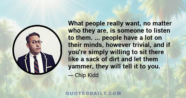 What people really want, no matter who they are, is someone to listen to them. ... people have a lot on their minds, however trivial, and if you're simply willing to sit there like a sack of dirt and let them yammer,