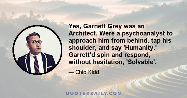 Yes, Garnett Grey was an Architect. Were a psychoanalyst to approach him from behind, tap his shoulder, and say 'Humanity,' Garrett'd spin and respond, without hesitation, 'Solvable'.