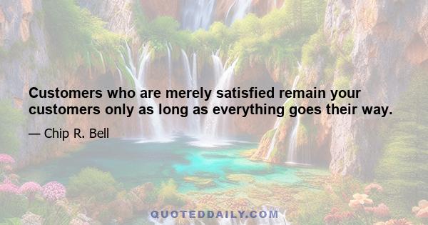 Customers who are merely satisfied remain your customers only as long as everything goes their way.