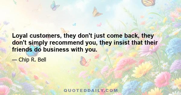 Loyal customers, they don't just come back, they don't simply recommend you, they insist that their friends do business with you.