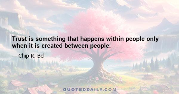 Trust is something that happens within people only when it is created between people.