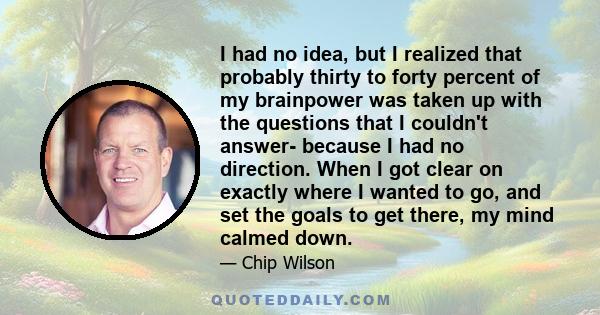 I had no idea, but I realized that probably thirty to forty percent of my brainpower was taken up with the questions that I couldn't answer- because I had no direction. When I got clear on exactly where I wanted to go,