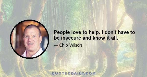 People love to help. I don't have to be insecure and know it all.