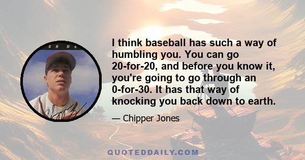 I think baseball has such a way of humbling you. You can go 20-for-20, and before you know it, you're going to go through an 0-for-30. It has that way of knocking you back down to earth.