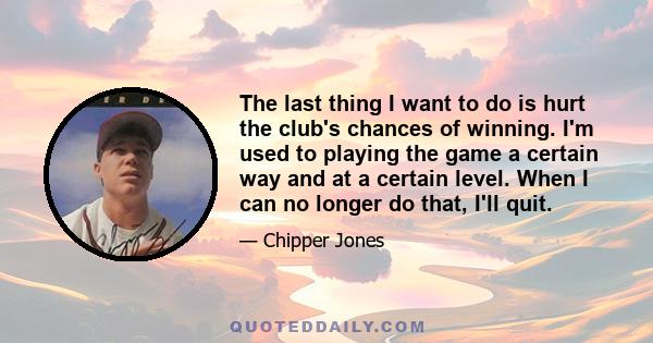 The last thing I want to do is hurt the club's chances of winning. I'm used to playing the game a certain way and at a certain level. When I can no longer do that, I'll quit.