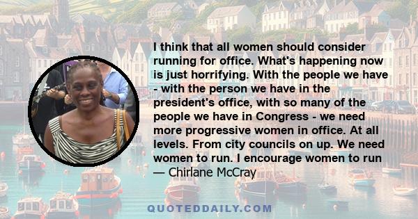 I think that all women should consider running for office. What's happening now is just horrifying. With the people we have - with the person we have in the president's office, with so many of the people we have in