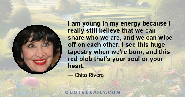 I am young in my energy because I really still believe that we can share who we are, and we can wipe off on each other. I see this huge tapestry when we're born, and this red blob that's your soul or your heart.