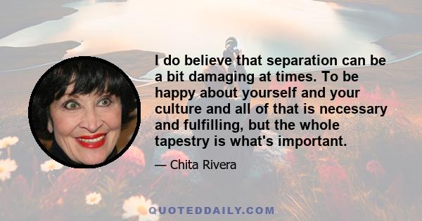 I do believe that separation can be a bit damaging at times. To be happy about yourself and your culture and all of that is necessary and fulfilling, but the whole tapestry is what's important.