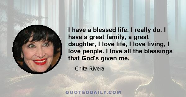 I have a blessed life. I really do. I have a great family, a great daughter, I love life, I love living, I love people. I love all the blessings that God's given me.