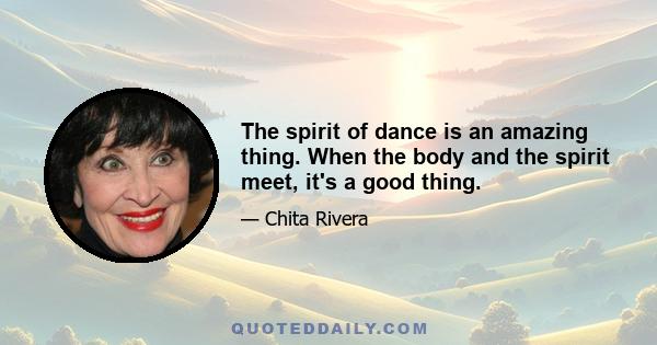 The spirit of dance is an amazing thing. When the body and the spirit meet, it's a good thing.