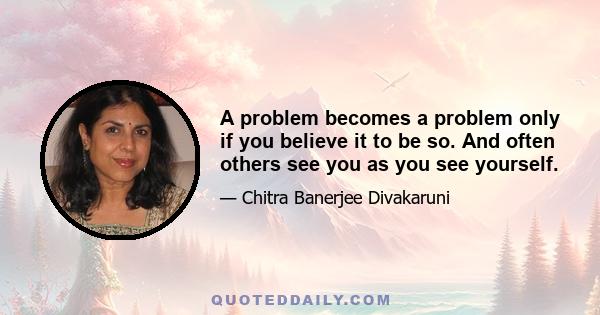 A problem becomes a problem only if you believe it to be so. And often others see you as you see yourself.