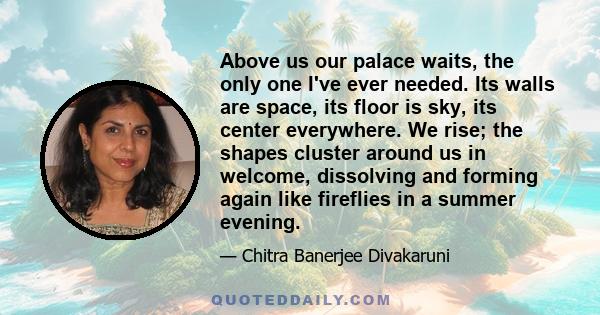 Above us our palace waits, the only one I've ever needed. Its walls are space, its floor is sky, its center everywhere. We rise; the shapes cluster around us in welcome, dissolving and forming again like fireflies in a