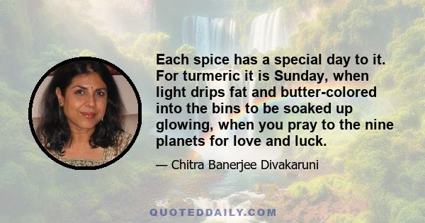 Each spice has a special day to it. For turmeric it is Sunday, when light drips fat and butter-colored into the bins to be soaked up glowing, when you pray to the nine planets for love and luck.