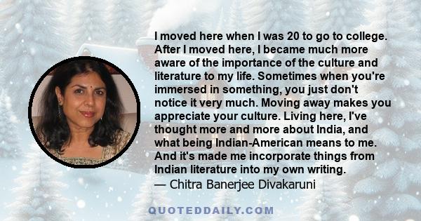 I moved here when I was 20 to go to college. After I moved here, I became much more aware of the importance of the culture and literature to my life. Sometimes when you're immersed in something, you just don't notice it 