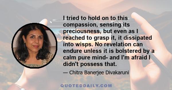 I tried to hold on to this compassion, sensing its preciousness, but even as I reached to grasp it, it dissipated into wisps. No revelation can endure unless it is bolstered by a calm pure mind- and I'm afraid I didn't