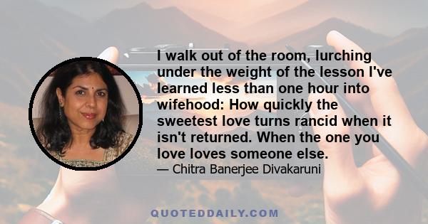 I walk out of the room, lurching under the weight of the lesson I've learned less than one hour into wifehood: How quickly the sweetest love turns rancid when it isn't returned. When the one you love loves someone else.