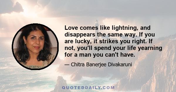 Love comes like lightning, and disappears the same way. If you are lucky, it strikes you right. If not, you'll spend your life yearning for a man you can't have.