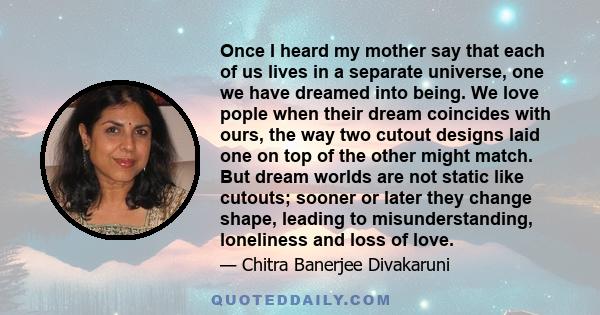 Once I heard my mother say that each of us lives in a separate universe, one we have dreamed into being. We love pople when their dream coincides with ours, the way two cutout designs laid one on top of the other might