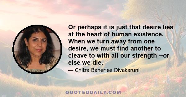 Or perhaps it is just that desire lies at the heart of human existence. When we turn away from one desire, we must find another to cleave to with all our strength --or else we die.