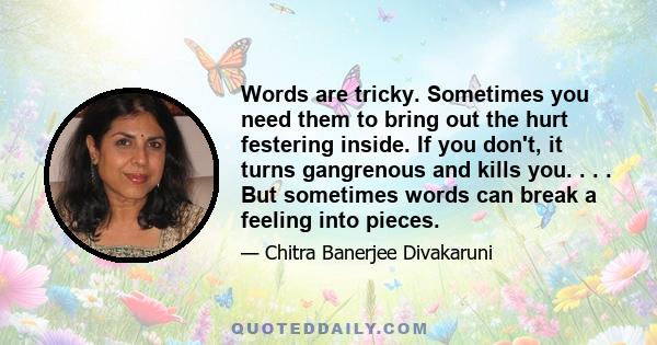 Words are tricky. Sometimes you need them to bring out the hurt festering inside. If you don't, it turns gangrenous and kills you. . . . But sometimes words can break a feeling into pieces.