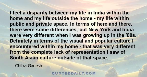 I feel a disparity between my life in India within the home and my life outside the home - my life within public and private space. In terms of here and there, there were some differences, but New York and India were