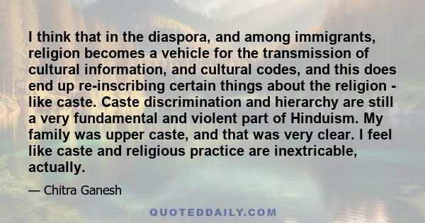 I think that in the diaspora, and among immigrants, religion becomes a vehicle for the transmission of cultural information, and cultural codes, and this does end up re-inscribing certain things about the religion -