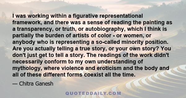 I was working within a figurative representational framework, and there was a sense of reading the painting as a transparency, or truth, or autobiography, which I think is partially the burden of artists of color - or