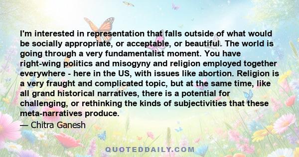 I'm interested in representation that falls outside of what would be socially appropriate, or acceptable, or beautiful. The world is going through a very fundamentalist moment. You have right-wing politics and misogyny