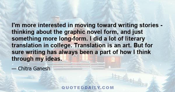 I'm more interested in moving toward writing stories - thinking about the graphic novel form, and just something more long-form. I did a lot of literary translation in college. Translation is an art. But for sure