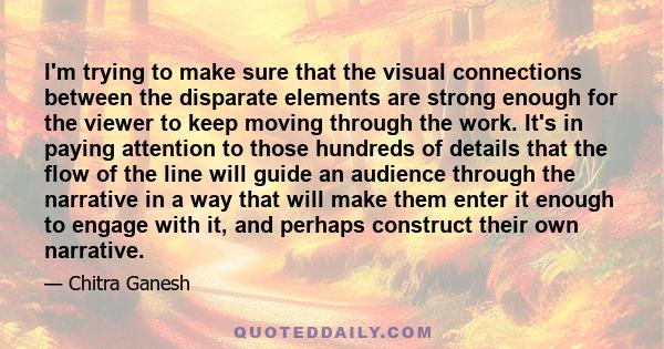 I'm trying to make sure that the visual connections between the disparate elements are strong enough for the viewer to keep moving through the work. It's in paying attention to those hundreds of details that the flow of 