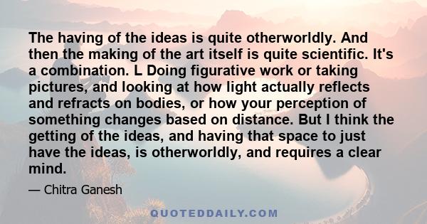 The having of the ideas is quite otherworldly. And then the making of the art itself is quite scientific. It's a combination. L Doing figurative work or taking pictures, and looking at how light actually reflects and