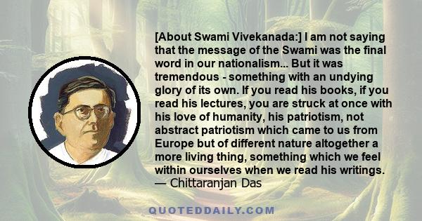 [About Swami Vivekanada:] I am not saying that the message of the Swami was the final word in our nationalism... But it was tremendous - something with an undying glory of its own. If you read his books, if you read his 