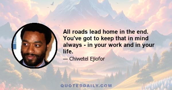 All roads lead home in the end. You've got to keep that in mind always - in your work and in your life.