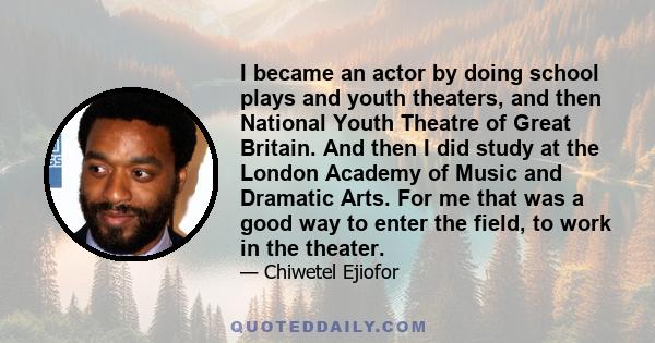 I became an actor by doing school plays and youth theaters, and then National Youth Theatre of Great Britain. And then I did study at the London Academy of Music and Dramatic Arts. For me that was a good way to enter