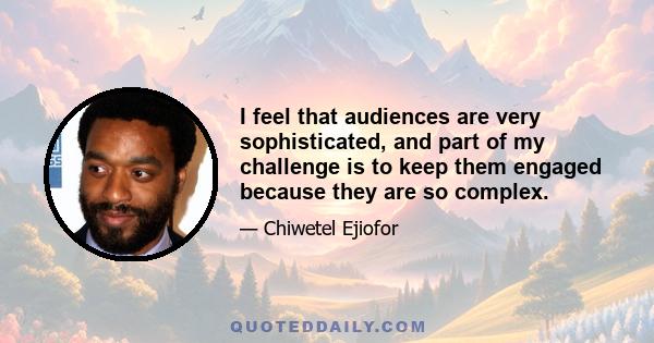 I feel that audiences are very sophisticated, and part of my challenge is to keep them engaged because they are so complex.