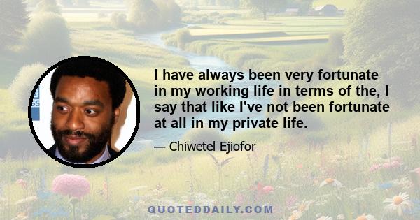 I have always been very fortunate in my working life in terms of the, I say that like I've not been fortunate at all in my private life.