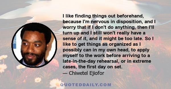 I like finding things out beforehand, because I'm nervous in disposition, and I worry that if I don't do anything, then I'll turn up and I still won't really have a sense of it, and it might be too late. So I like to