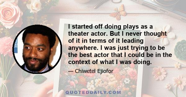 I started off doing plays as a theater actor. But I never thought of it in terms of it leading anywhere. I was just trying to be the best actor that I could be in the context of what I was doing.