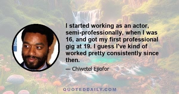 I started working as an actor, semi-professionally, when I was 16, and got my first professional gig at 19. I guess I've kind of worked pretty consistently since then.