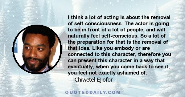 I think a lot of acting is about the removal of self-consciousness. The actor is going to be in front of a lot of people, and will naturally feel self-conscious. So a lot of the preparation for that is the removal of