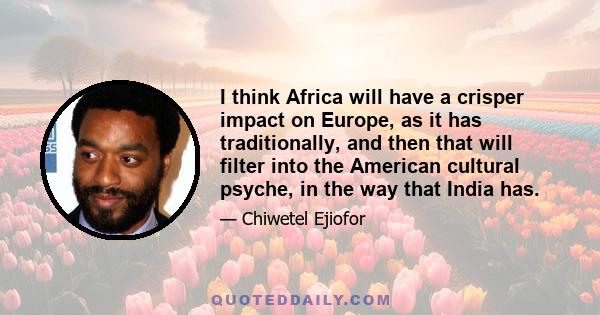 I think Africa will have a crisper impact on Europe, as it has traditionally, and then that will filter into the American cultural psyche, in the way that India has.