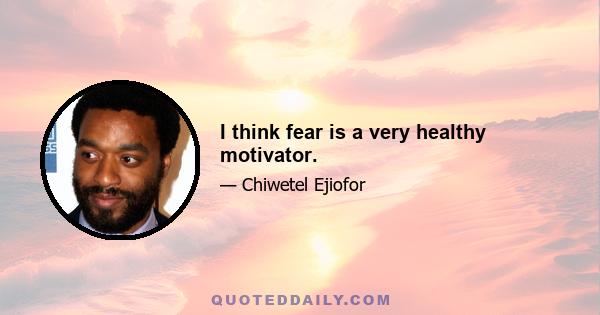 I think fear is a very healthy motivator.