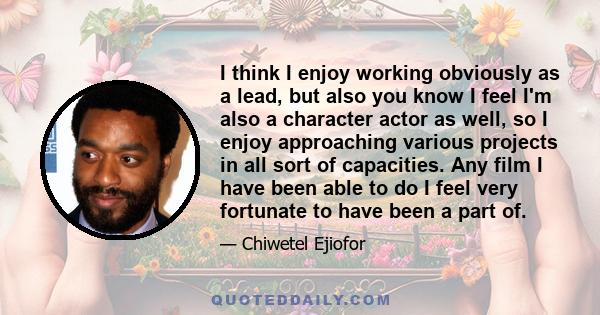 I think I enjoy working obviously as a lead, but also you know I feel I'm also a character actor as well, so I enjoy approaching various projects in all sort of capacities. Any film I have been able to do I feel very