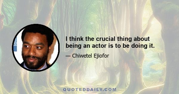 I think the crucial thing about being an actor is to be doing it.