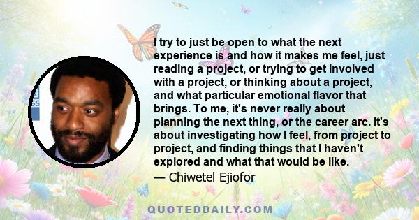 I try to just be open to what the next experience is and how it makes me feel, just reading a project, or trying to get involved with a project, or thinking about a project, and what particular emotional flavor that