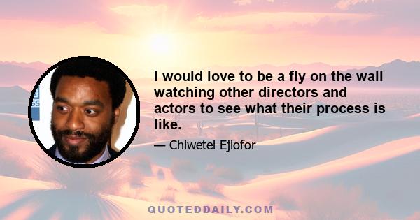 I would love to be a fly on the wall watching other directors and actors to see what their process is like.