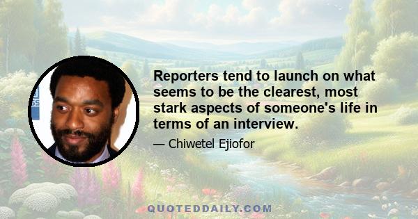 Reporters tend to launch on what seems to be the clearest, most stark aspects of someone's life in terms of an interview.